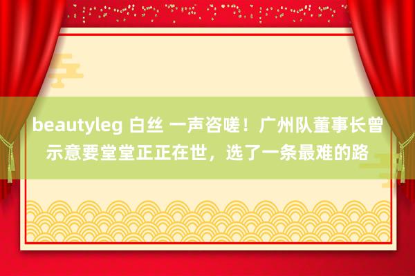 beautyleg 白丝 一声咨嗟！广州队董事长曾示意要堂堂正正在世，选了一条最难的路