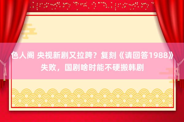 色人阁 央视新剧又拉跨？复刻《请回答1988》失败，国剧啥时能不硬搬韩剧
