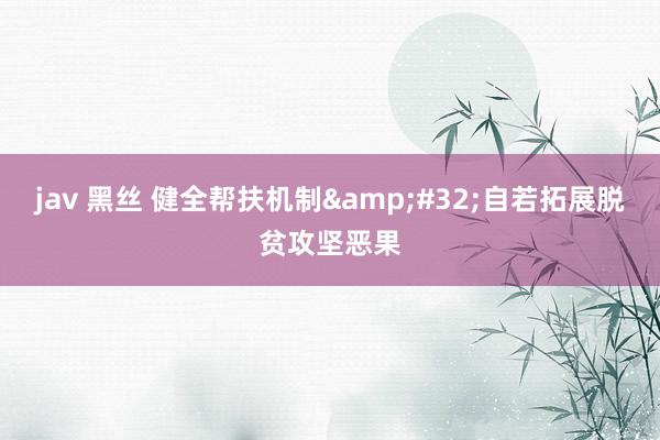 jav 黑丝 健全帮扶机制&#32;自若拓展脱贫攻坚恶果