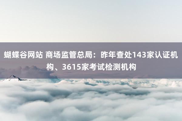 蝴蝶谷网站 商场监管总局：昨年查处143家认证机构、3615家考试检测机构