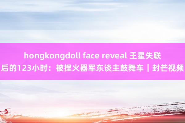 hongkongdoll face reveal 王星失联后的123小时：被捏火器军东谈主鼓舞车｜封芒视频