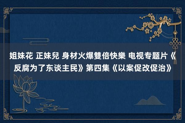 姐妹花 正妹兒 身材火爆雙倍快樂 电视专题片《反腐为了东谈主民》第四集《以案促改促治》
