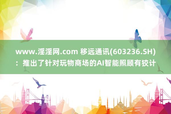 www.淫淫网.com 移远通讯(603236.SH)：推出了针对玩物商场的AI智能照顾有狡计