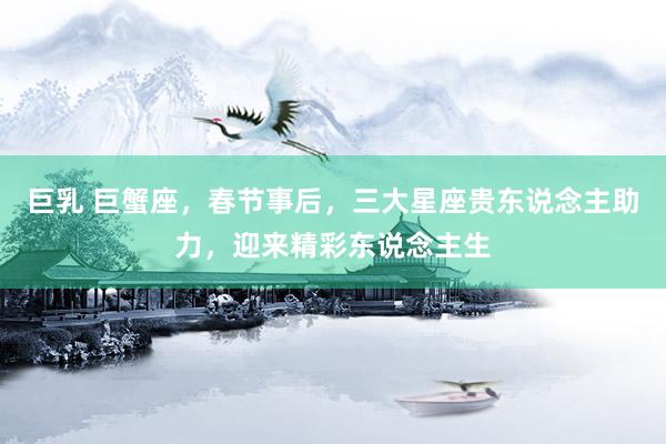 巨乳 巨蟹座，春节事后，三大星座贵东说念主助力，迎来精彩东说念主生