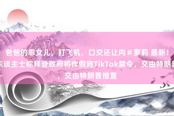 爸爸的乖女儿，打飞机，口交还让禸＃萝莉 最新！知情东谈主士称拜登政府将作假施TikTok禁令，交由特朗普措置
