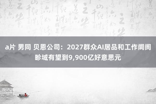 a片 男同 贝恩公司：2027群众AI居品和工作阛阓畛域有望到9，900亿好意思元
