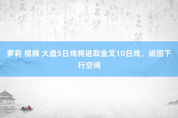 萝莉 视频 大盘5日线将进取金叉10日线，顽固下行空间