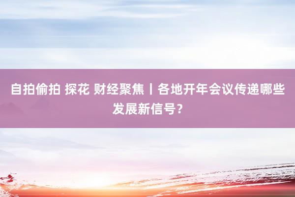 自拍偷拍 探花 财经聚焦丨各地开年会议传递哪些发展新信号？