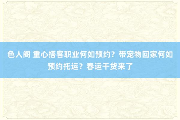 色人阁 重心搭客职业何如预约？带宠物回家何如预约托运？春运干货来了
