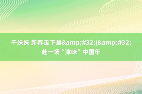 干妹妹 新春走下层&#32;|&#32;赴一场“津味”中国年
