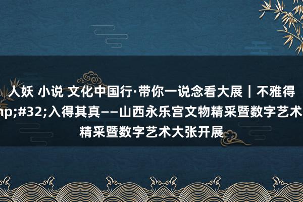 人妖 小说 文化中国行·带你一说念看大展｜不雅得其妙&#32;入得其真——山西永乐宫文物精采暨数字艺术大张开展