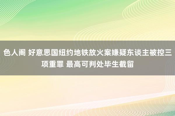 色人阁 好意思国纽约地铁放火案嫌疑东谈主被控三项重罪 最高可判处毕生截留