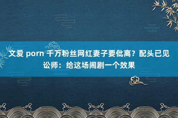 文爱 porn 千万粉丝网红妻子要仳离？配头已见讼师：给这场闹剧一个效果