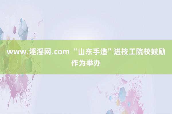 www.淫淫网.com “山东手造”进技工院校鼓励作为举办
