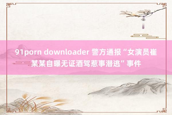 91porn downloader 警方通报“女演员崔某某自曝无证酒驾惹事潜逃”事件