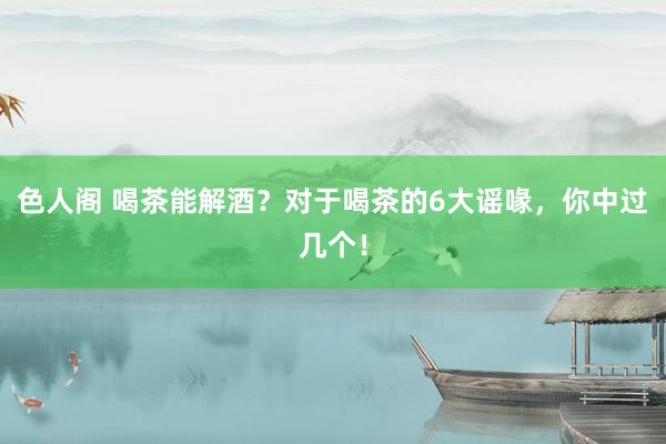 色人阁 喝茶能解酒？对于喝茶的6大谣喙，你中过几个！