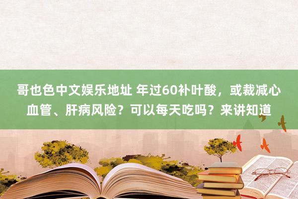 哥也色中文娱乐地址 年过60补叶酸，或裁减心血管、肝病风险？可以每天吃吗？来讲知道