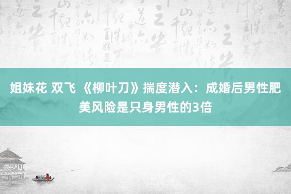 姐妹花 双飞 《柳叶刀》揣度潜入：成婚后男性肥美风险是只身男性的3倍