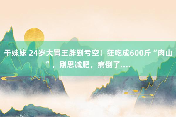 干妹妹 24岁大胃王胖到亏空！狂吃成600斤“肉山”，刚思减肥，病倒了....
