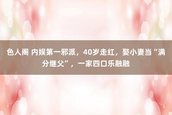 色人阁 内娱第一邪派，40岁走红，娶小妻当“满分继父”，一家四口乐融融