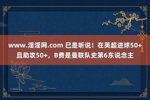 www.淫淫网.com 已是听说！在英超进球50+且助攻50+，B费是曼联队史第6东说念主