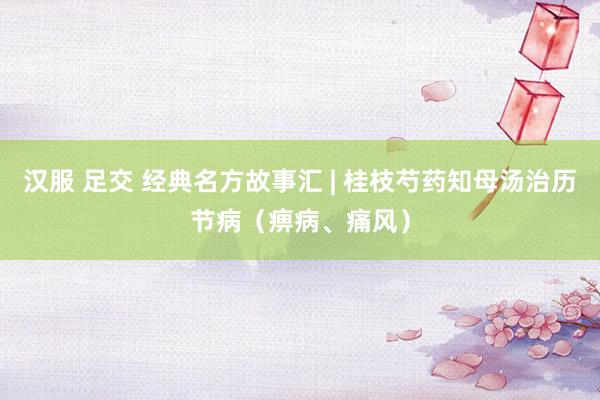 汉服 足交 经典名方故事汇 | 桂枝芍药知母汤治历节病（痹病、痛风）