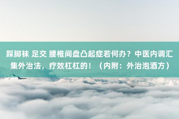 踩脚袜 足交 腰椎间盘凸起症若何办？中医内调汇集外治法，疗效杠杠的！（内附：外治泡酒方）