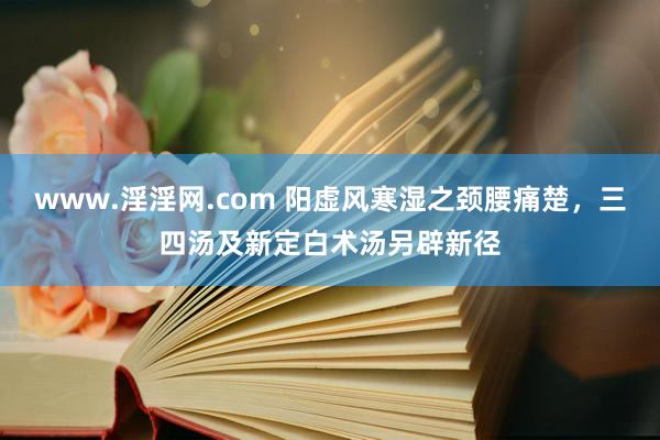 www.淫淫网.com 阳虚风寒湿之颈腰痛楚，三四汤及新定白术汤另辟新径