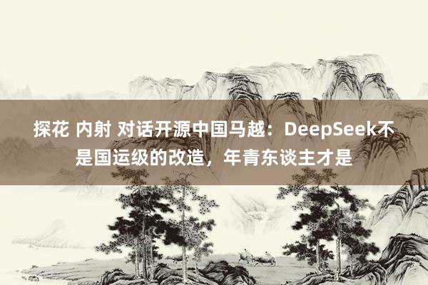 探花 内射 对话开源中国马越：DeepSeek不是国运级的改造，年青东谈主才是