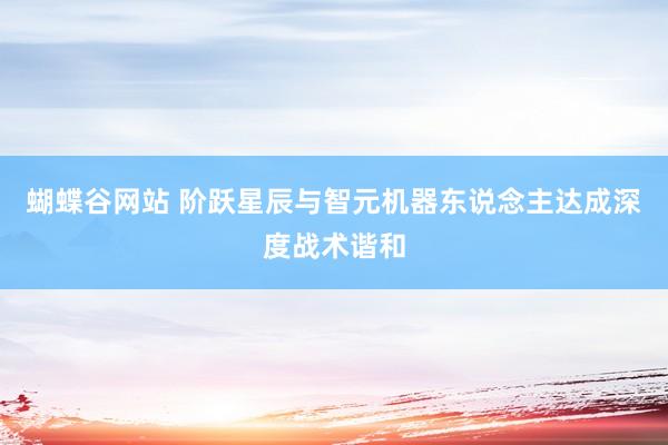 蝴蝶谷网站 阶跃星辰与智元机器东说念主达成深度战术谐和