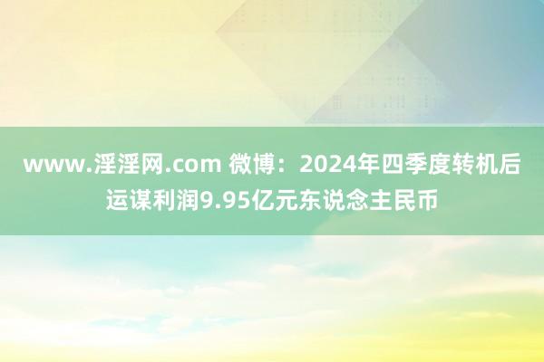 www.淫淫网.com 微博：2024年四季度转机后运谋利润9.95亿元东说念主民币
