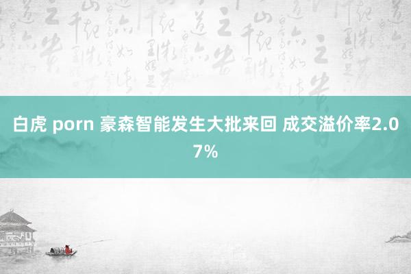 白虎 porn 豪森智能发生大批来回 成交溢价率2.07%