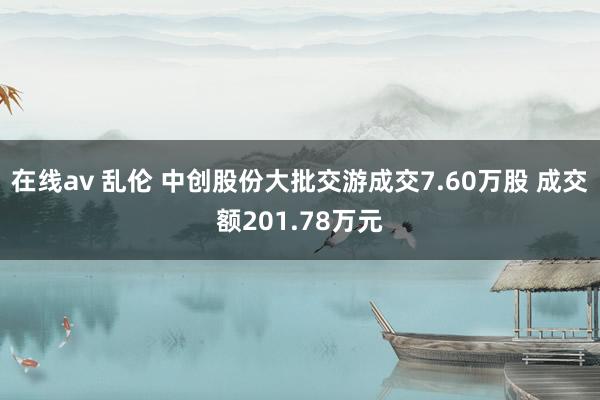 在线av 乱伦 中创股份大批交游成交7.60万股 成交额201.78万元