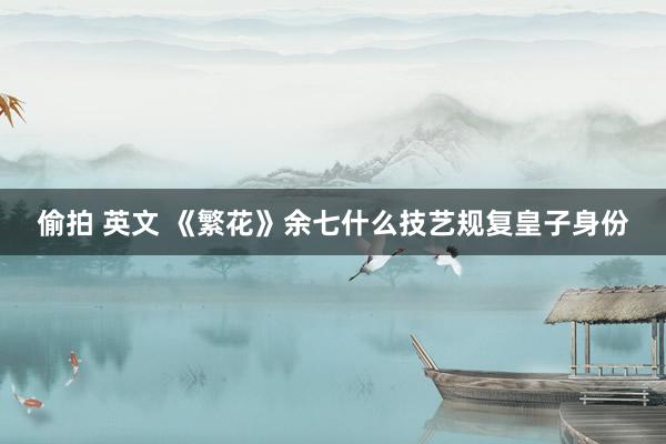 偷拍 英文 《繁花》余七什么技艺规复皇子身份