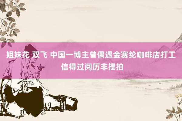 姐妹花 双飞 中国一博主曾偶遇金赛纶咖啡店打工 信得过阅历非摆拍