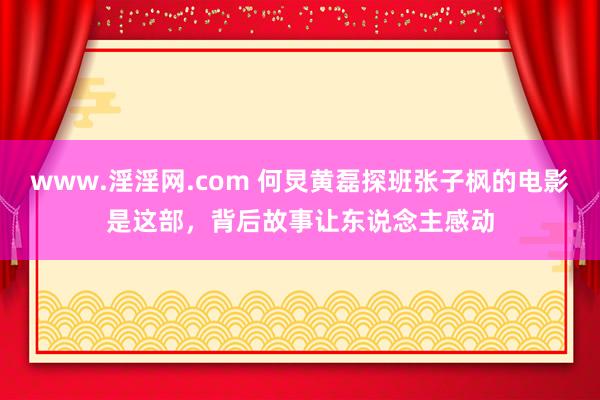 www.淫淫网.com 何炅黄磊探班张子枫的电影是这部，背后故事让东说念主感动