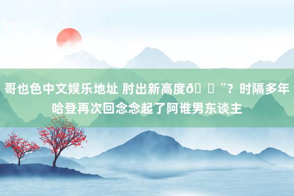 哥也色中文娱乐地址 肘出新高度😨？时隔多年哈登再次回念念起了阿谁男东谈主
