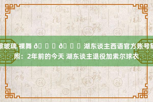 擦玻璃 裸舞 💜💛湖东谈主西语官方账号晒照：2年前的今天 湖东谈主退役加索尔球衣