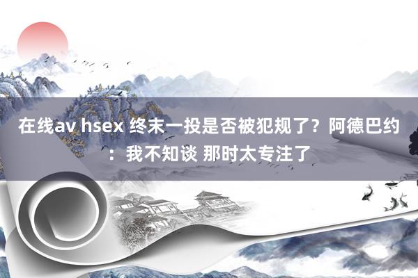 在线av hsex 终末一投是否被犯规了？阿德巴约：我不知谈 那时太专注了