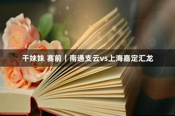 干妹妹 赛前｜南通支云vs上海嘉定汇龙