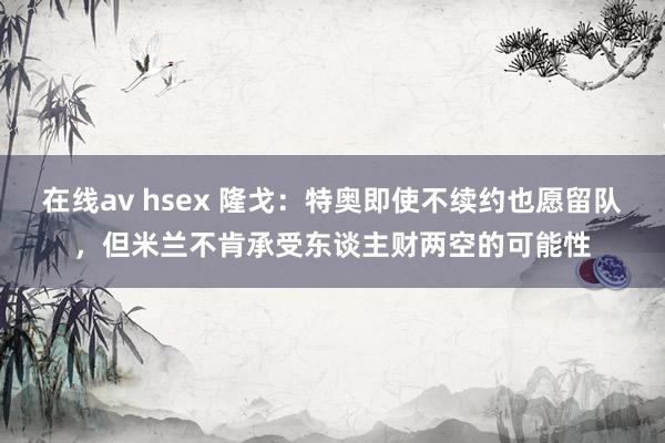 在线av hsex 隆戈：特奥即使不续约也愿留队，但米兰不肯承受东谈主财两空的可能性