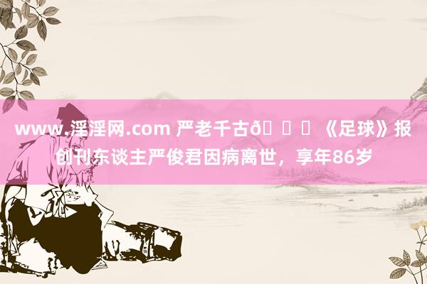 www.淫淫网.com 严老千古🙏《足球》报创刊东谈主严俊君因病离世，享年86岁