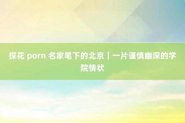 探花 porn 名家笔下的北京｜一片谨慎幽深的学院情状