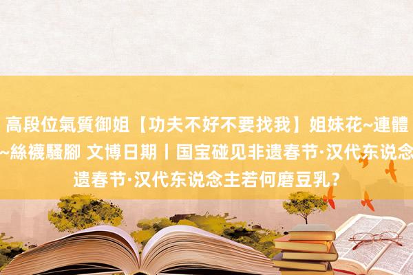 高段位氣質御姐【功夫不好不要找我】姐妹花~連體絲襪~大奶晃動~絲襪騷腳 文博日期丨国宝碰见非遗春节·汉代东说念主若何磨豆乳？