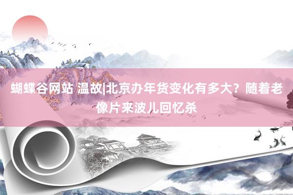 蝴蝶谷网站 温故|北京办年货变化有多大？随着老像片来波儿回忆杀