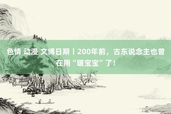 色情 动漫 文博日期丨200年前，古东说念主也曾在用“暖宝宝”了！