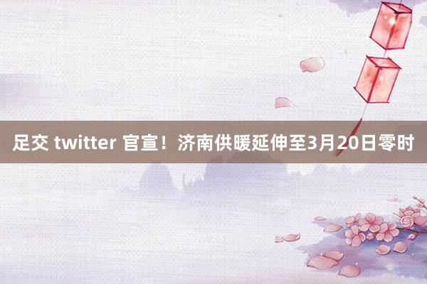 足交 twitter 官宣！济南供暖延伸至3月20日零时