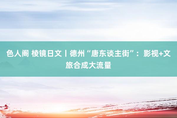 色人阁 棱镜日文丨德州“唐东谈主街”：影视+文旅合成大流量