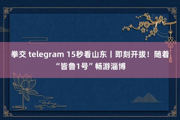 拳交 telegram 15秒看山东丨即刻开拔！随着“皆鲁1号”畅游淄博