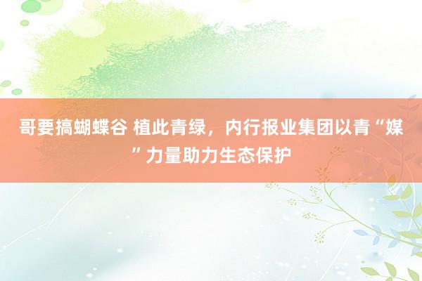 哥要搞蝴蝶谷 植此青绿，内行报业集团以青“媒”力量助力生态保护